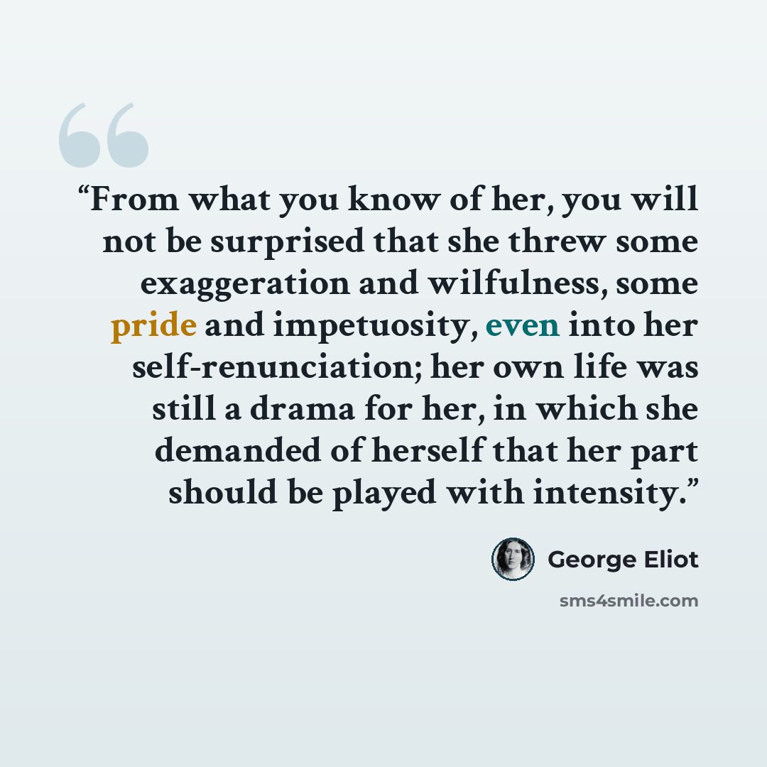 “From what you know of her, you will not be surprised that she threw some exaggeration and wilfulness, some pride and impetuosity, even into her self-renunciation; her own life was still a drama for her, in which she demanded of herself that her part should be played with intensity.” quote by George Eliot