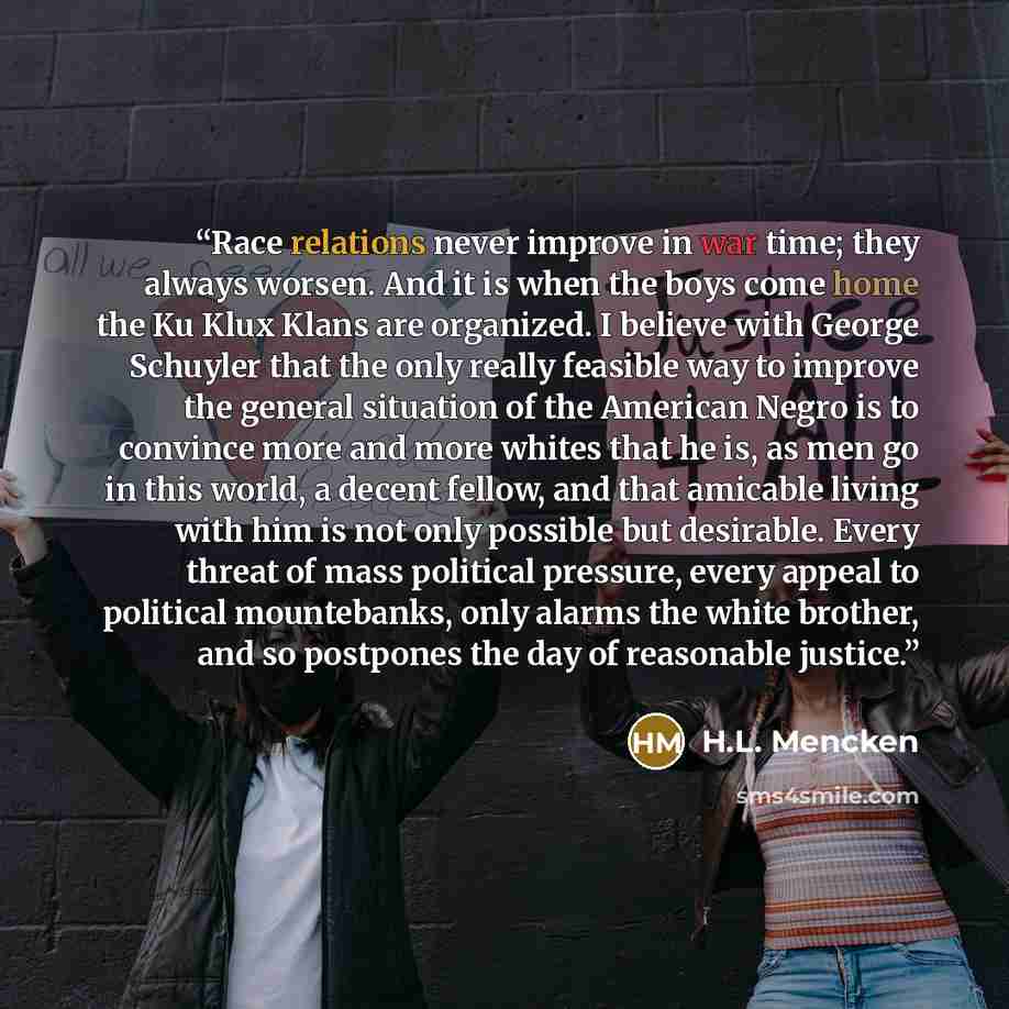 “Race relations never improve in war time; they always worsen. And it is when the boys come home the Ku Klux Klans are organized. I believe with George Schuyler that the only really feasible way to improve the general situation of the American Negro is to convince more and more whites that he is…” quote by H.L. Mencken