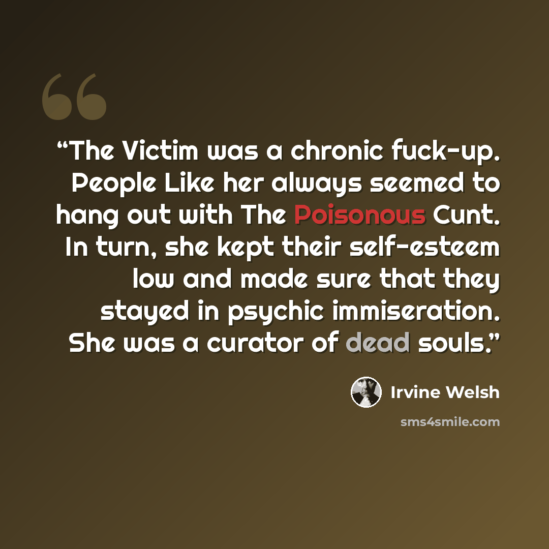 “The Victim was a chronic fuck-up. People Like her always seemed to hang out with The Poisonous Cunt. In turn, she kept their self-esteem low and made sure that they stayed in psychic immiseration. She was a curator of dead souls.” quote by Irvine Welsh