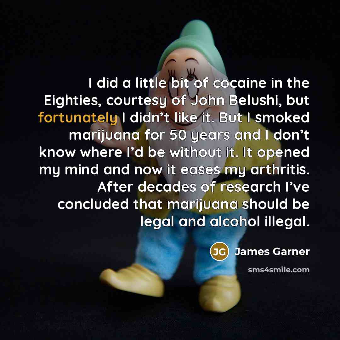“I did a little bit of cocaine in the Eighties, courtesy of John Belushi, but fortunately I didn’t like it. But I smoked marijuana for 50 years and I don’t know where I’d be without it. It opened my mind and now it eases my arthritis. After decades of research I’ve concluded that marijuana should…” quote by James Garner