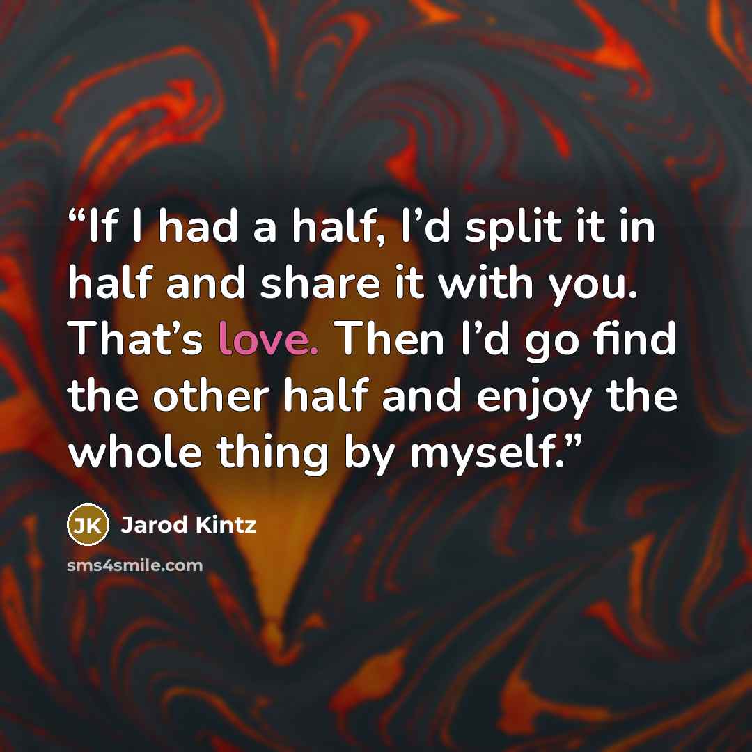 “If I had a half, I’d split it in half and share it with you. That’s love. Then I’d go find the other half and enjoy the whole thing by myself.” quote by Jarod Kintz