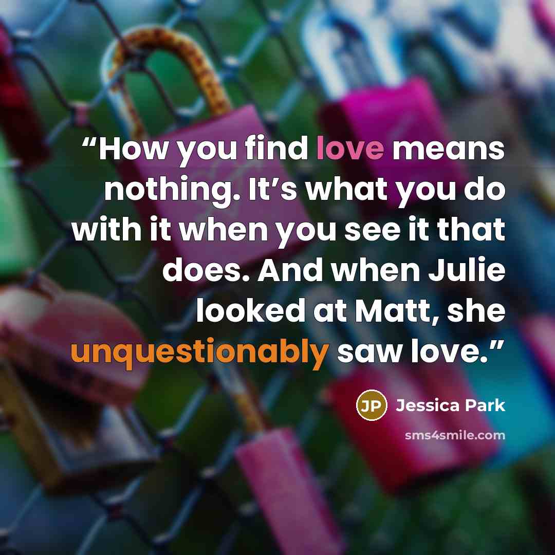 “How you find love means nothing. It’s what you do with it when you see it that does. And when Julie looked at Matt, she unquestionably saw love.” quote by Jessica Park