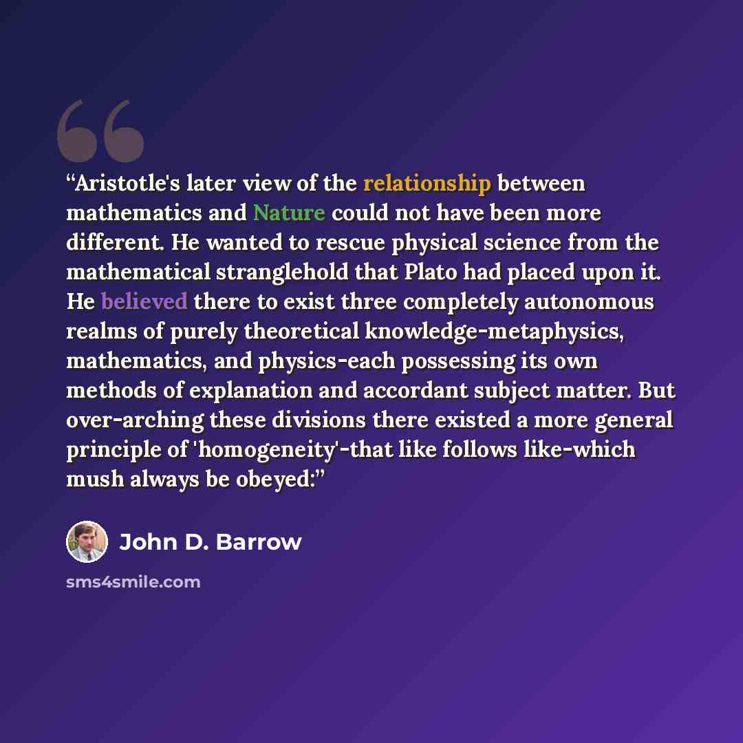 “Aristotle's later view of the relationship between mathematics and Nature could not have been more different. He wanted to rescue physical science from the mathematical stranglehold that Plato had placed upon it. He believed there to exist three completely autonomous realms of purely theoretical…” quote by John D. Barrow