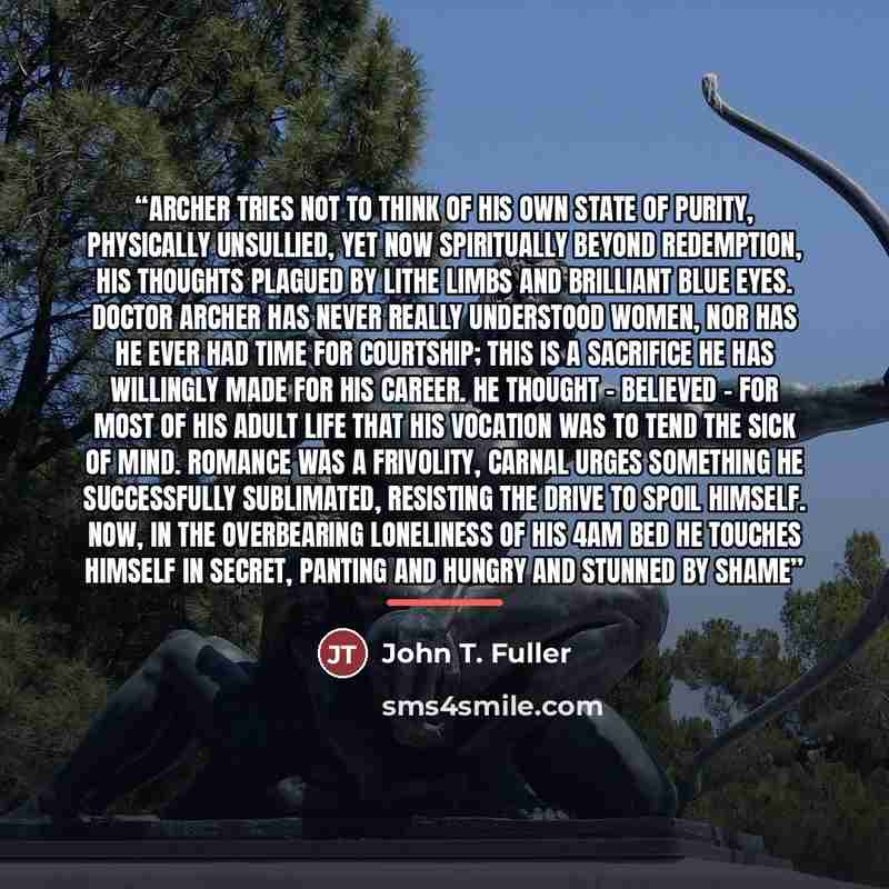 “Archer tries not to think of his own state of purity, physically unsullied, yet now spiritually beyond redemption, his thoughts plagued by lithe limbs and brilliant blue eyes. Doctor Archer has never really understood women, nor has he ever had time for courtship; this is a sacrifice he has…” quote by John T. Fuller