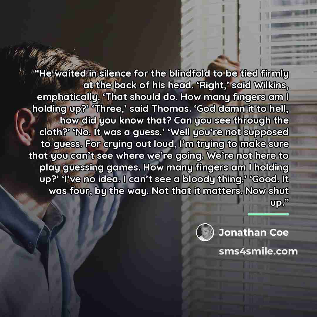 “He waited in silence for the blindfold to be tied firmly at the back of his head. ‘Right,’ said Wilkins, emphatically. ‘That should do. How many fingers am I holding up?’ ‘Three,’ said Thomas. ‘God damn it to hell, how did you know that? Can you see through the cloth?’ ‘No. It was a guess.’ ‘Well…” quote by Jonathan Coe