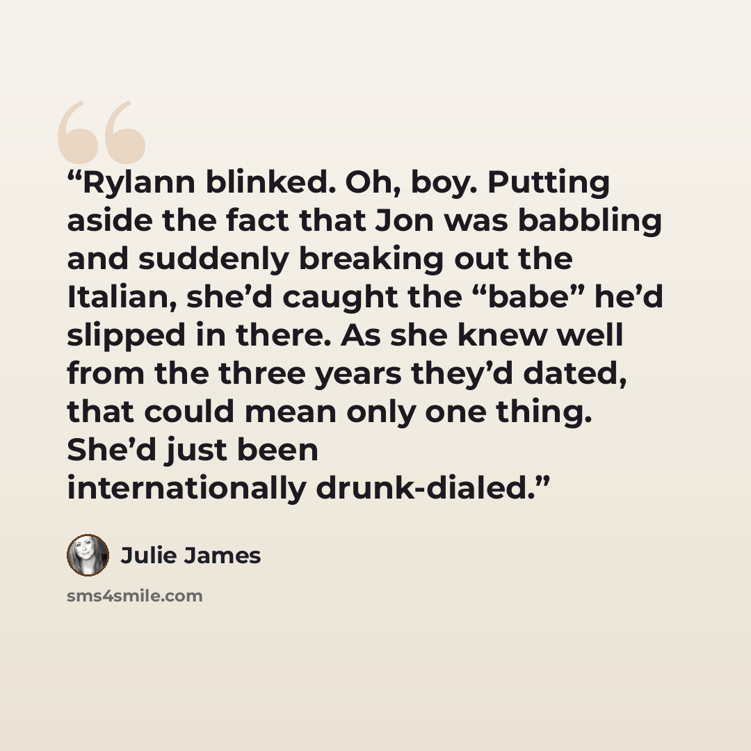 “Rylann blinked. Oh, boy. Putting aside the fact that Jon was babbling and suddenly breaking out the Italian, she’d caught the “babe” he’d slipped in there. As she knew well from the three years they’d dated, that could mean only one thing. She’d just been internationally drunk-dialed.” quote by Julie James