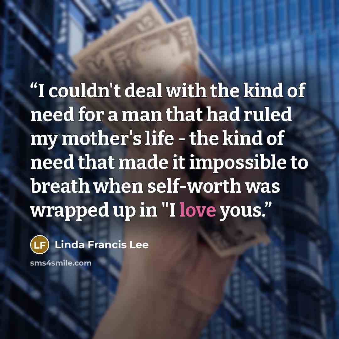 “I couldn't deal with the kind of need for a man that had ruled my mother's life - the kind of need that made it impossible to breath when self-worth was wrapped up in "I love yous.” quote by Linda Francis Lee