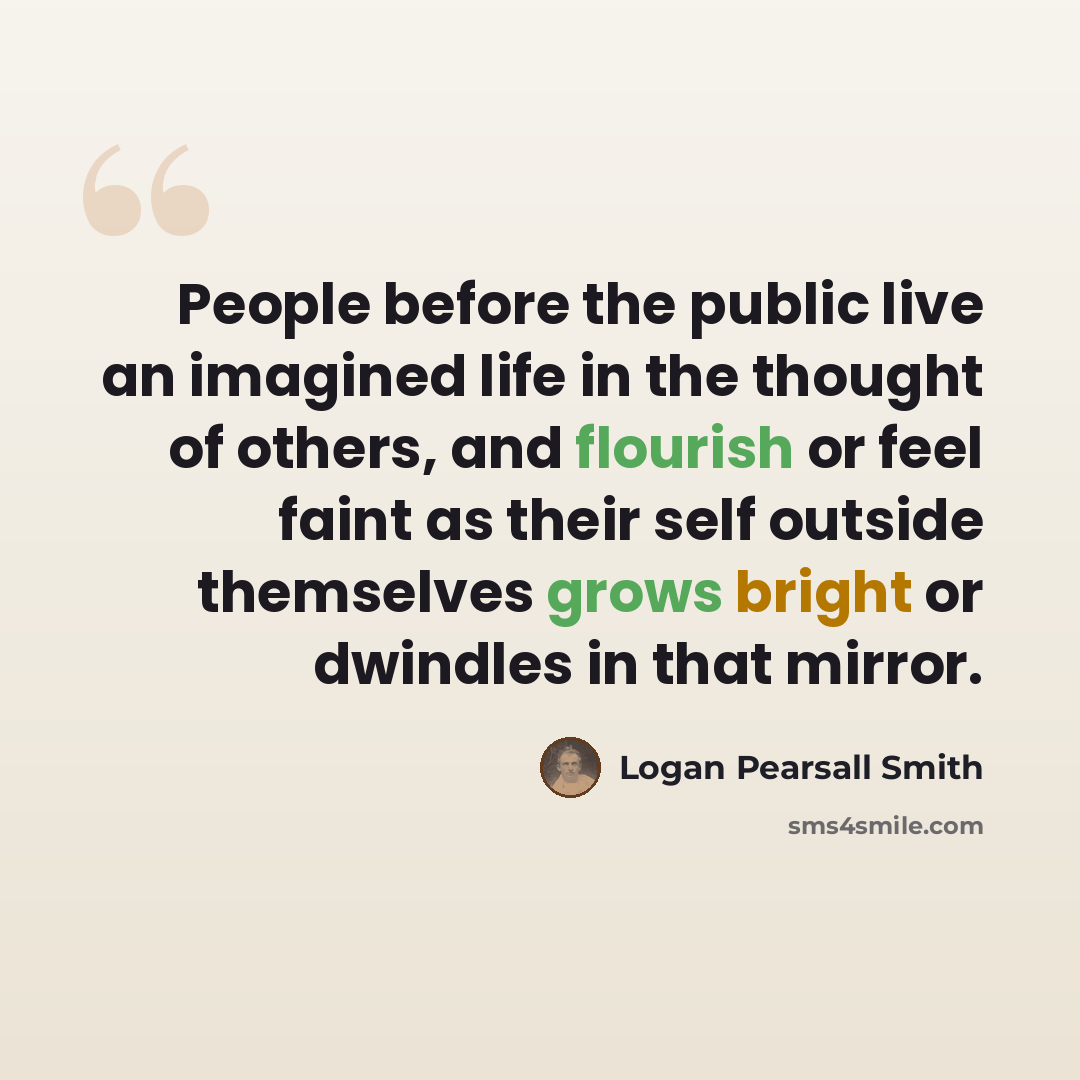 “People before the public live an imagined life in the thought of others, and flourish or feel faint as their self outside themselves grows bright or dwindles in that mirror.” quote by Logan Pearsall Smith