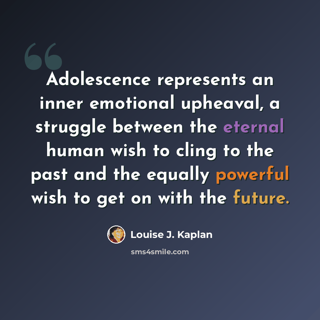 “Adolescence represents an inner emotional upheaval, a struggle between the eternal human wish to cling to the past and the equally powerful wish to get on with the future.” quote by Louise J. Kaplan