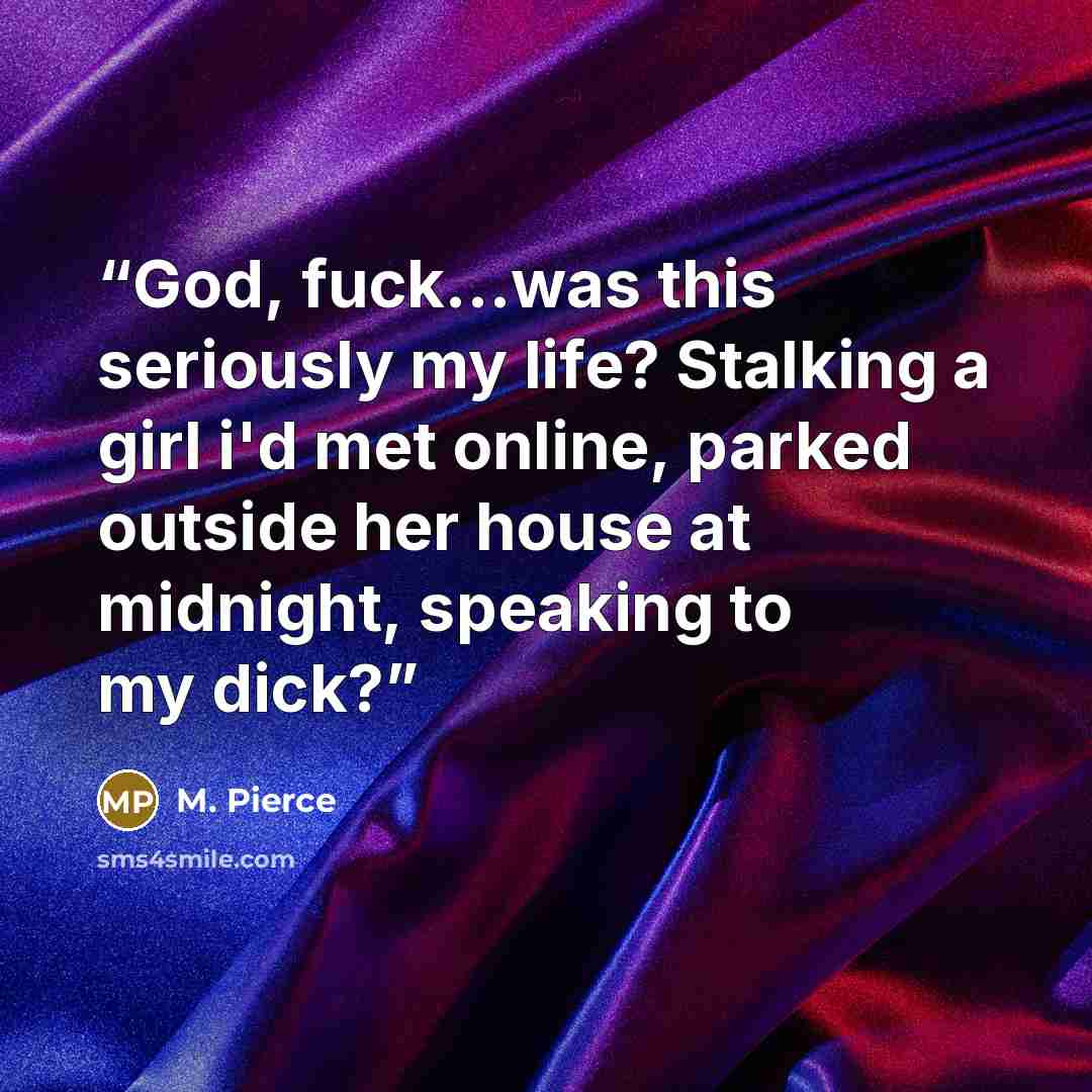 “God, fuck...was this seriously my life? Stalking a girl i'd met online, parked outside her house at midnight, speaking to my dick?” quote by M. Pierce