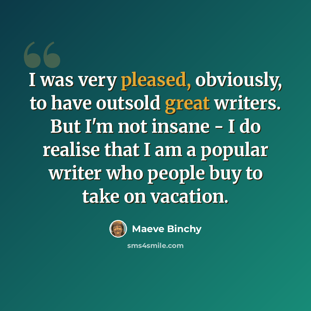 “I was very pleased, obviously, to have outsold great writers. But I'm not insane - I do realise that I am a popular writer who people buy to take on vacation.” quote by Maeve Binchy