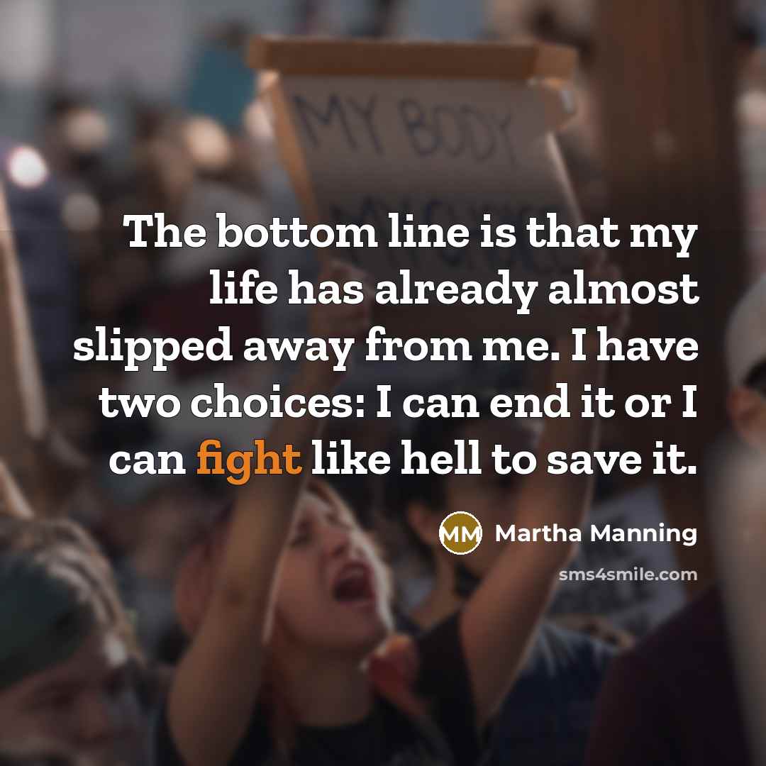 “The bottom line is that my life has already almost slipped away from me. I have two choices: I can end it or I can fight like hell to save it.” quote by Martha Manning