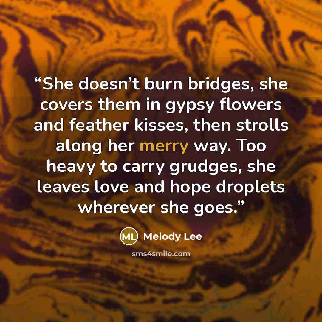 “She doesn’t burn bridges, she covers them in gypsy flowers and feather kisses, then strolls along her merry way. Too heavy to carry grudges, she leaves love and hope droplets wherever she goes.” quote by Melody Lee