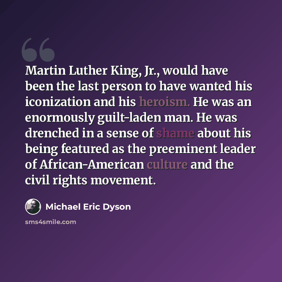“Martin Luther King, Jr., would have been the last person to have wanted his iconization and his heroism. He was an enormously guilt-laden man. He was drenched in a sense of shame about his being featured as the preeminent leader of African-American culture and the civil rights movement.” quote by Michael Eric Dyson