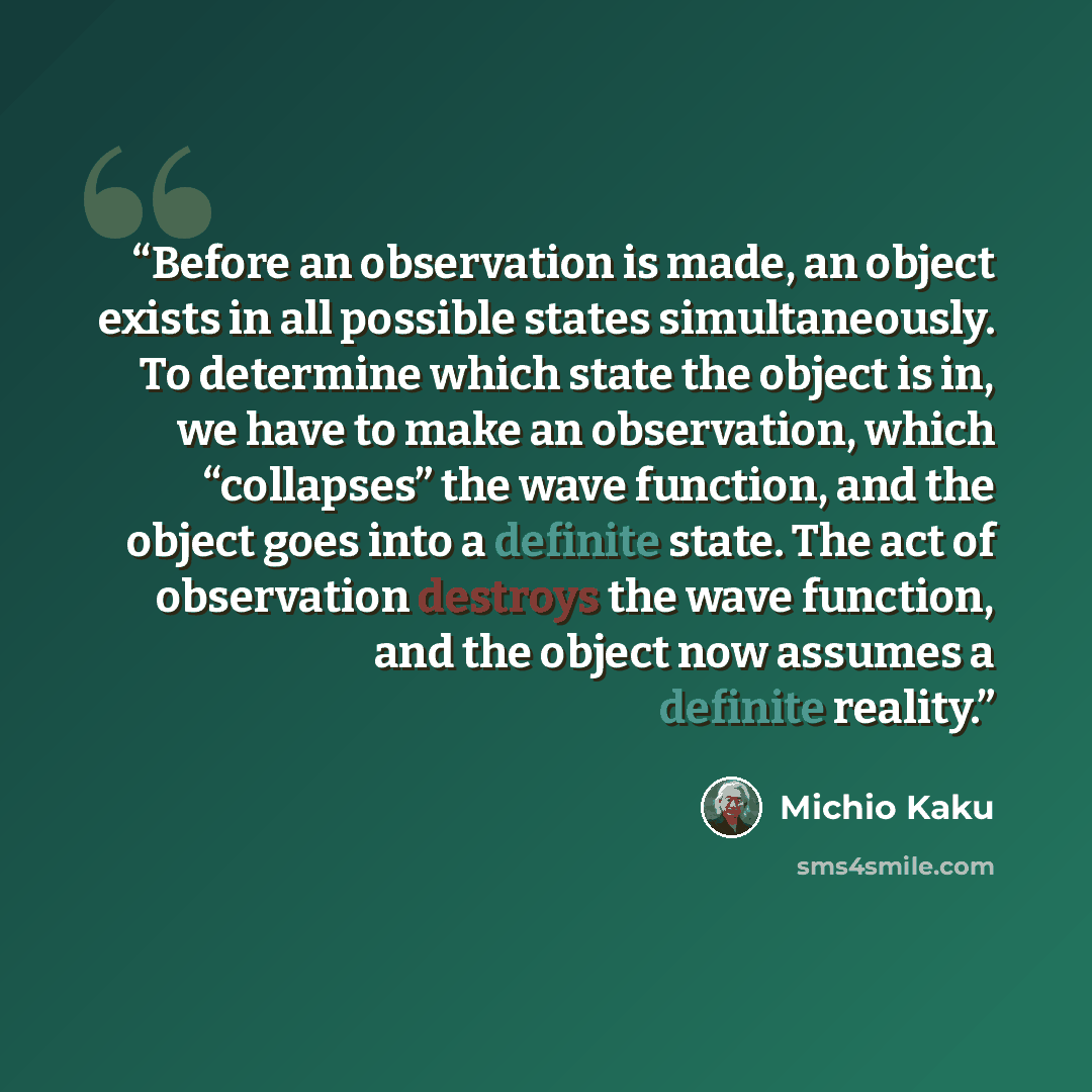“Before an observation is made, an object exists in all possible states simultaneously. To determine which state the object is in, we have to make an observation, which “collapses” the wave function, and the object goes into a definite state. The act of observation destroys the wave function, and…” quote by Michio Kaku