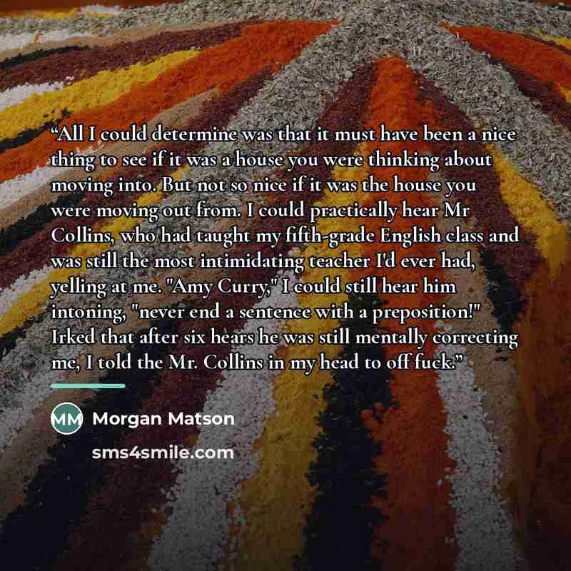 “All I could determine was that it must have been a nice thing to see if it was a house you were thinking about moving into. But not so nice if it was the house you were moving out from. I could practically hear Mr Collins, who had taught my fifth-grade English class and was still the most…” quote by Morgan Matson