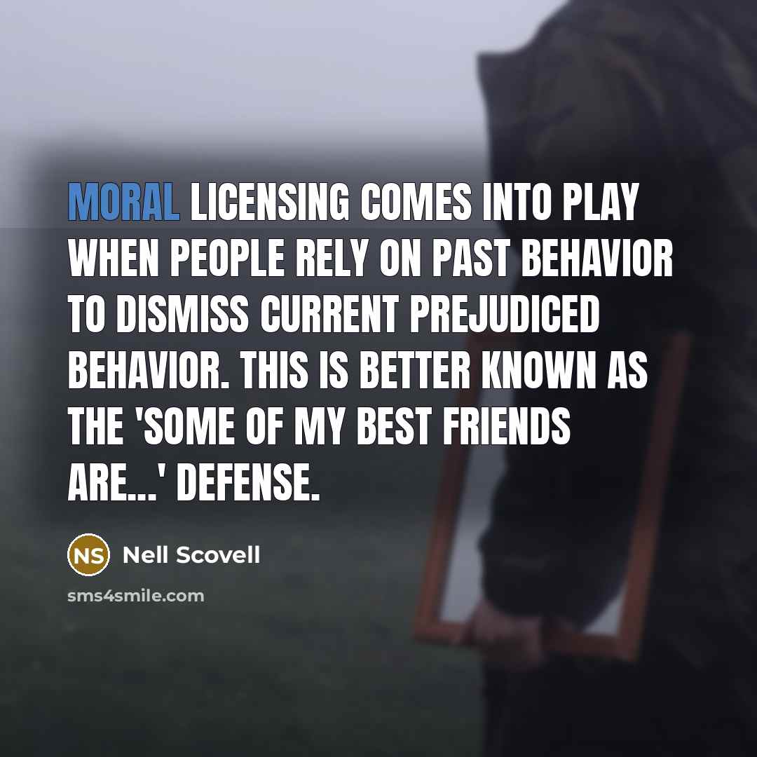 “Moral licensing comes into play when people rely on past behavior to dismiss current prejudiced behavior. This is better known as the 'Some of my best friends are...' defense.” quote by Nell Scovell