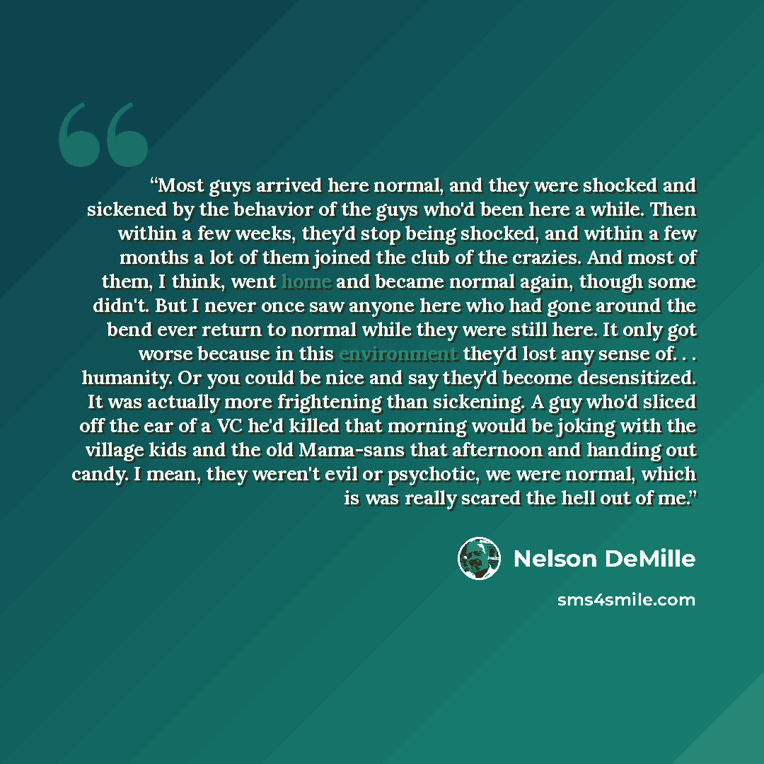 “Most guys arrived here normal, and they were shocked and sickened by the behavior of the guys who'd been here a while. Then within a few weeks, they'd stop being shocked, and within a few months a lot of them joined the club of the crazies. And most of them, I think, went home and became normal…” quote by Nelson DeMille
