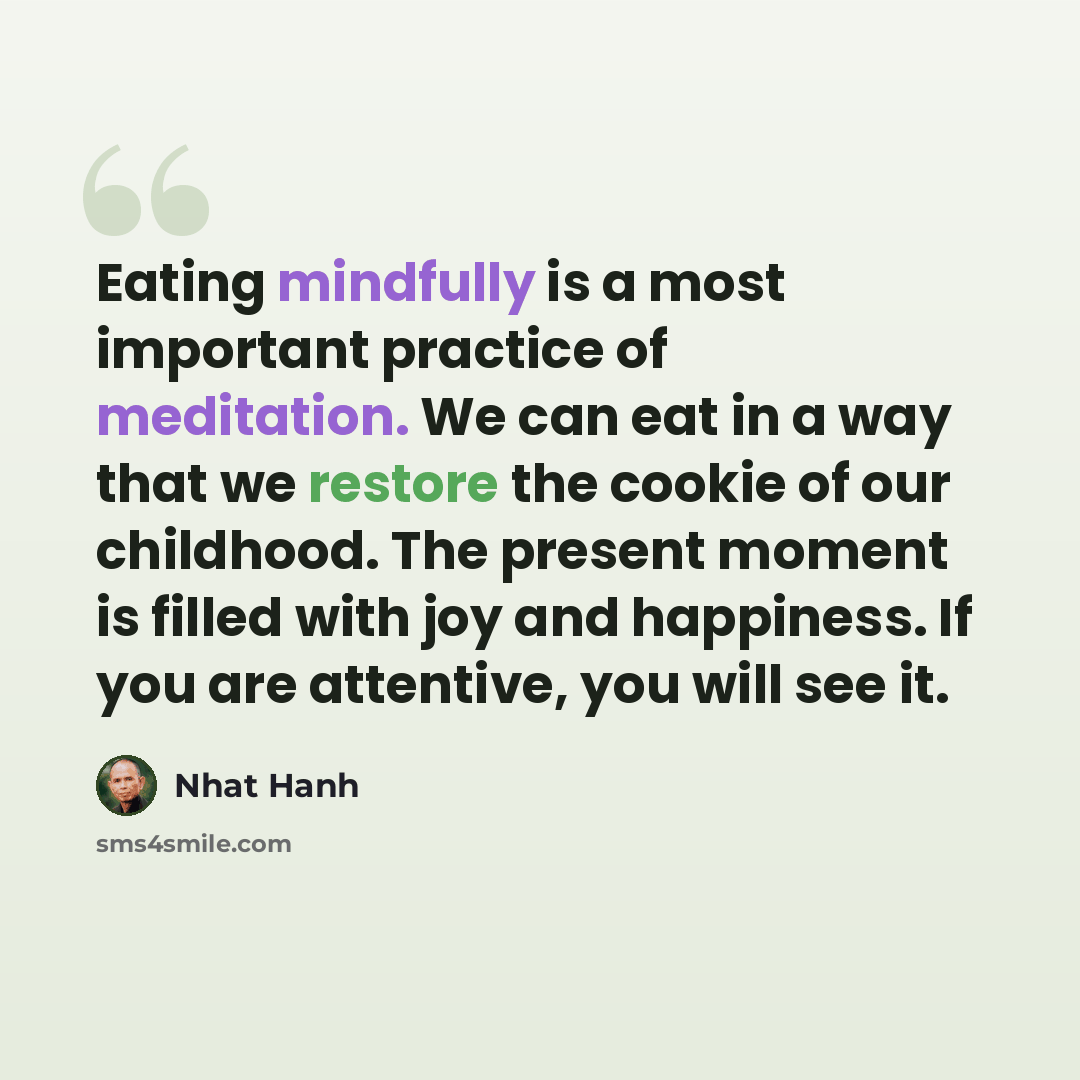 “Eating mindfully is a most important practice of meditation. We can eat in a way that we restore the cookie of our childhood. The present moment is filled with joy and happiness. If you are attentive, you will see it.” quote by Nhat Hanh
