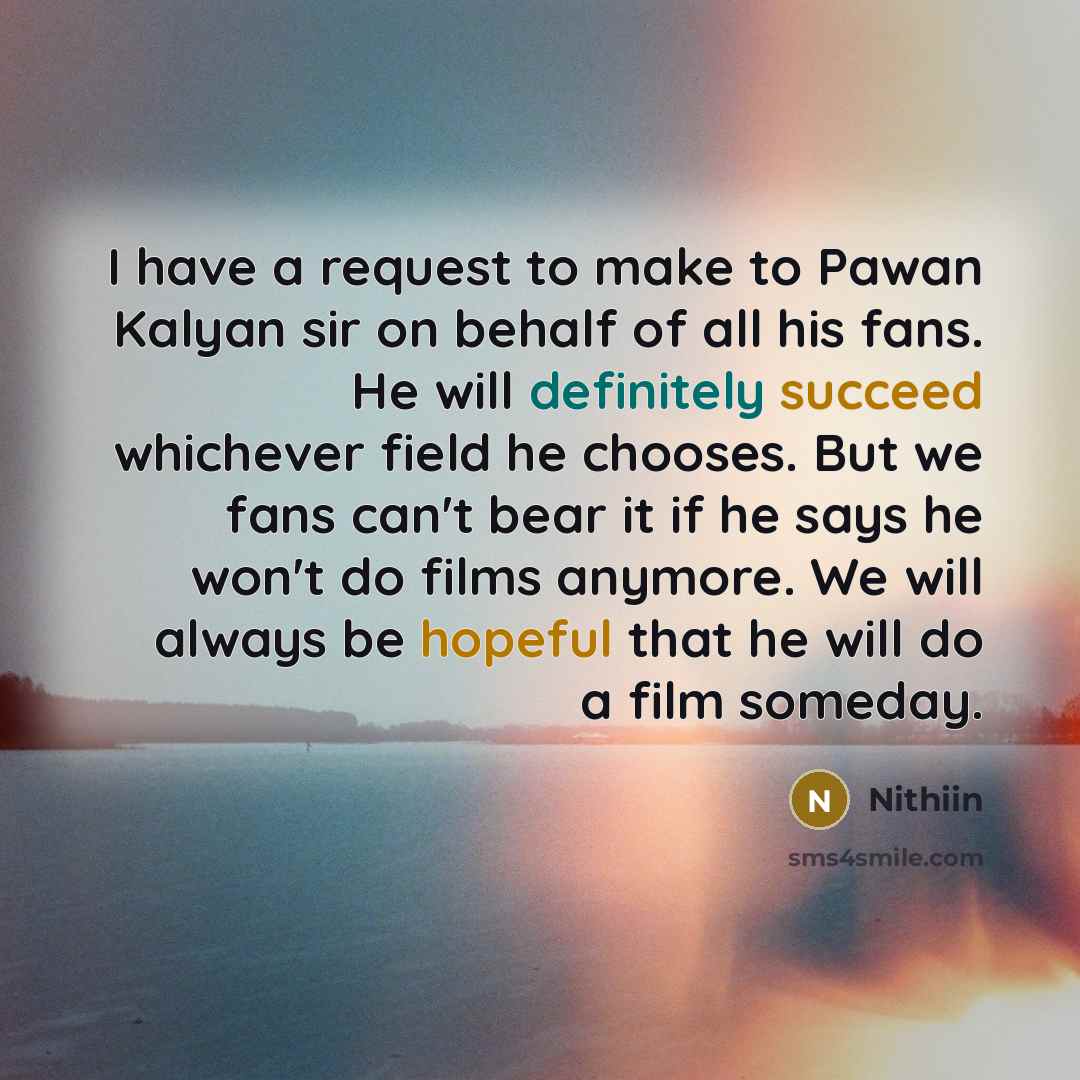“I have a request to make to Pawan Kalyan sir on behalf of all his fans. He will definitely succeed whichever field he chooses. But we fans can't bear it if he says he won't do films anymore. We will always be hopeful that he will do a film someday.” quote by Nithiin