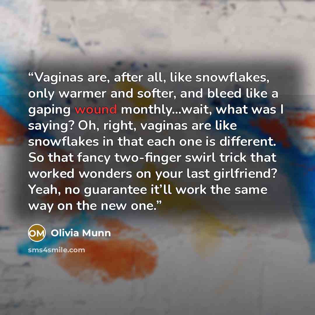 “Vaginas are, after all, like snowflakes, only warmer and softer, and bleed like a gaping wound monthly…wait, what was I saying? Oh, right, vaginas are like snowflakes in that each one is different. So that fancy two-finger swirl trick that worked wonders on your last girlfriend? Yeah, no guarantee…” quote by Olivia Munn