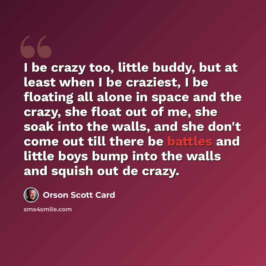 “I be crazy too, little buddy, but at least when I be craziest, I be floating all alone in space and the crazy, she float out of me, she soak into the walls, and she don't come out till there be battles and little boys bump into the walls and squish out de crazy.” quote by Orson Scott Card