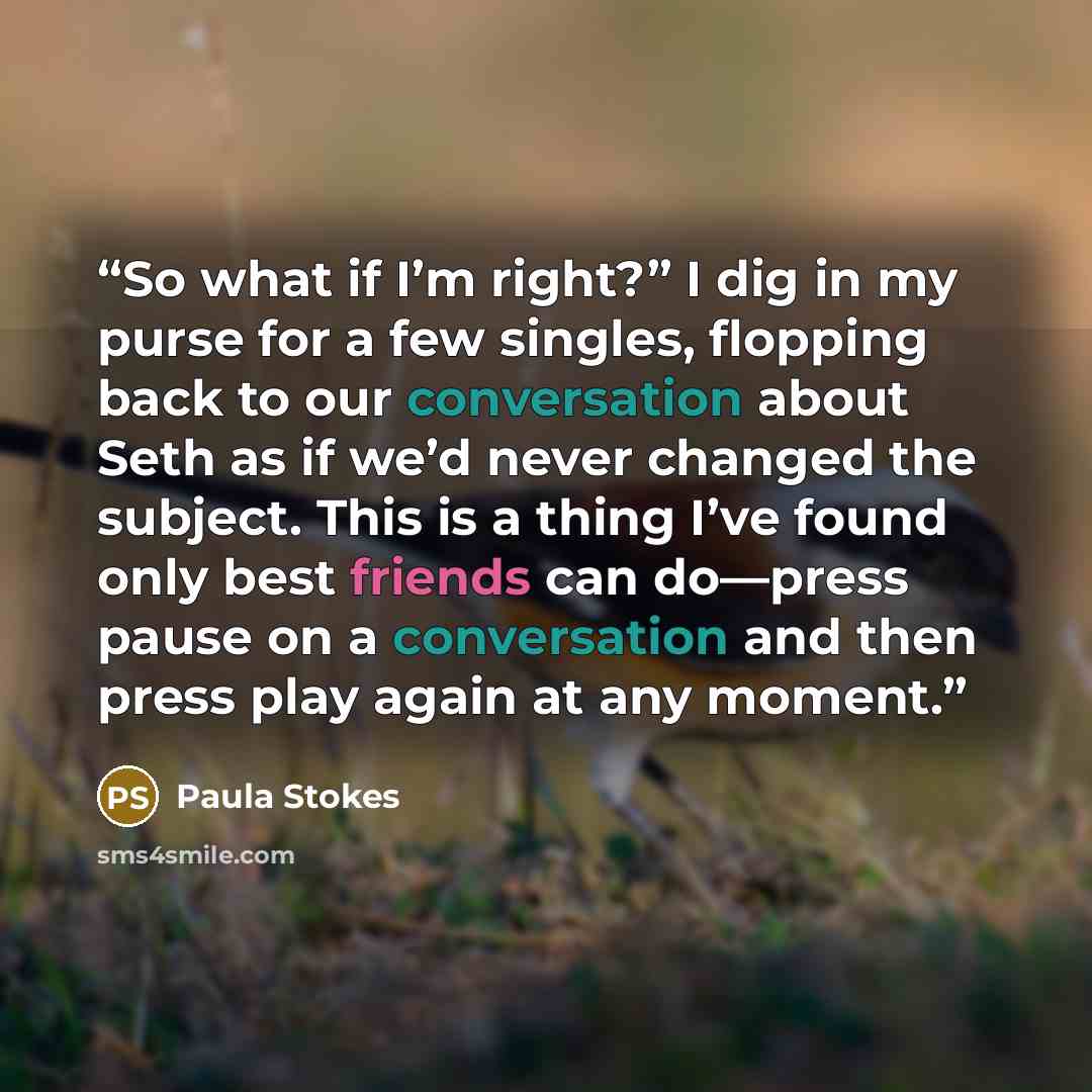 “So what if I’m right?” I dig in my purse for a few singles, flopping back to our conversation about Seth as if we’d never changed the subject. This is a thing I’ve found only best friends can do—press pause on a conversation and then press play again at any moment.” quote by Paula Stokes