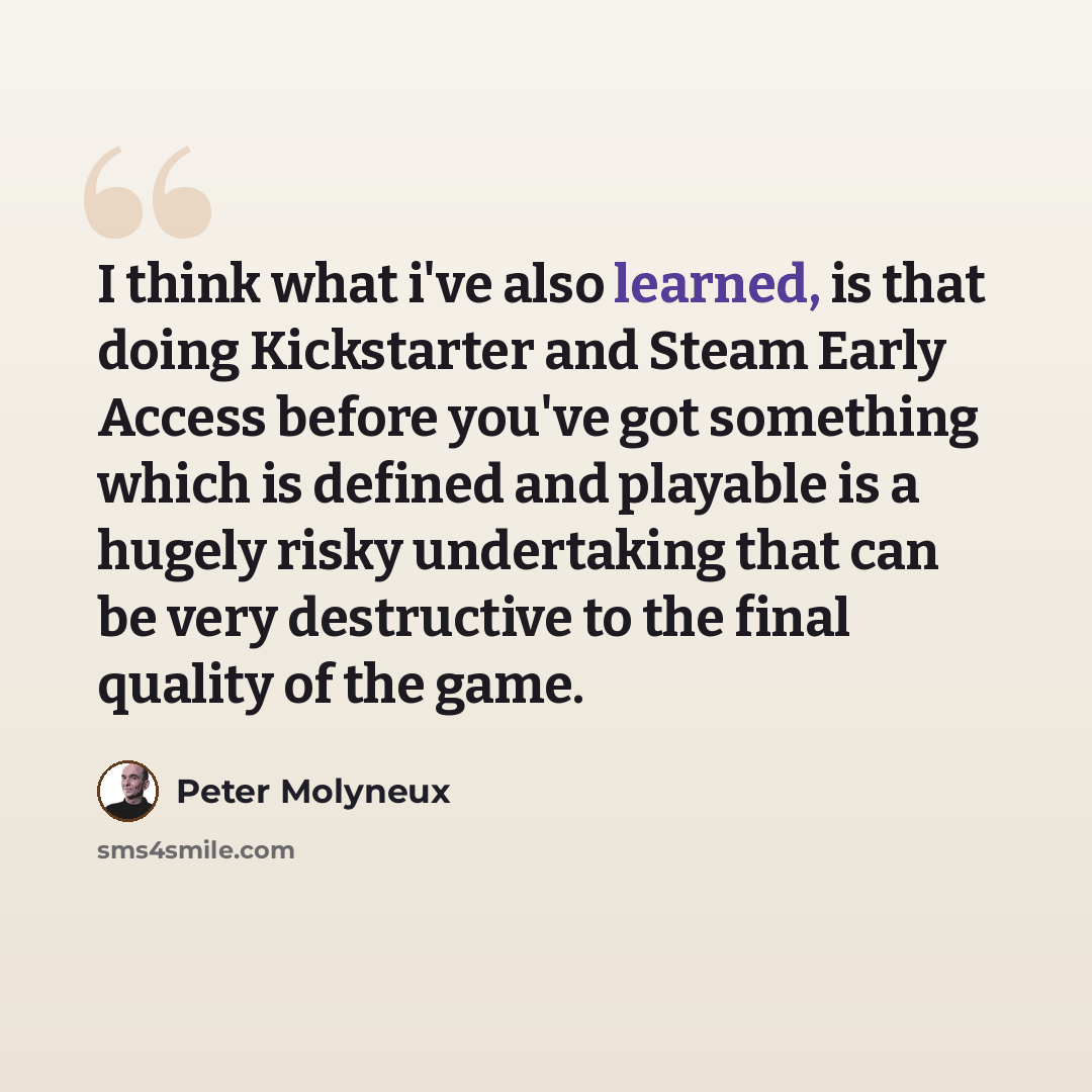 “I think what i've also learned, is that doing Kickstarter and Steam Early Access before you've got something which is defined and playable is a hugely risky undertaking that can be very destructive to the final quality of the game.” quote by Peter Molyneux