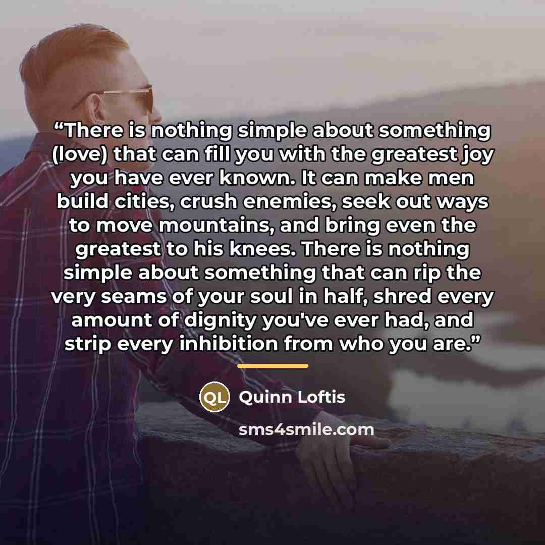 “There is nothing simple about something (love) that can fill you with the greatest joy you have ever known. It can make men build cities, crush enemies, seek out ways to move mountains, and bring even the greatest to his knees. There is nothing simple about something that can rip the very seams of…” quote by Quinn Loftis
