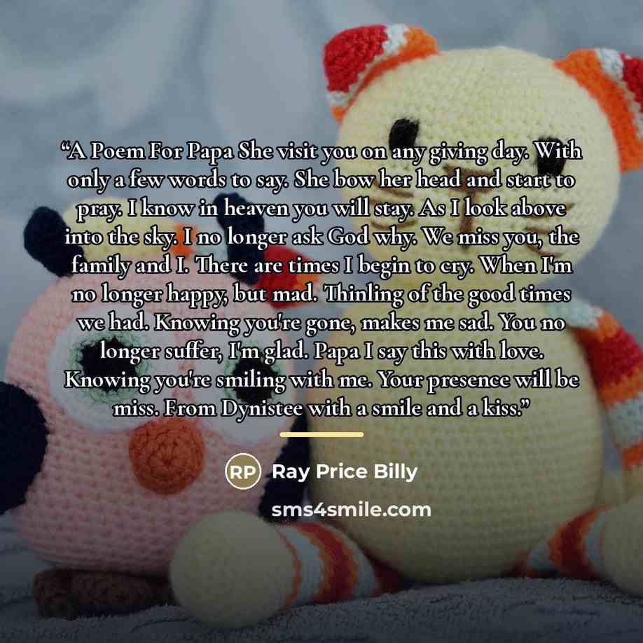 “A Poem For Papa She visit you on any giving day. With only a few words to say. She bow her head and start to pray. I know in heaven you will stay. As I look above into the sky. I no longer ask God why. We miss you, the family and I. There are times I begin to cry. When I'm no longer happy, but…” quote by Ray Price Billy