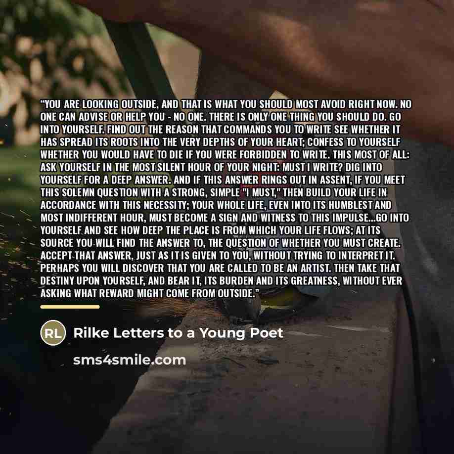 “You are looking outside, and that is what you should most avoid right now. No one can advise or help you - no one. There is only one thing you should do. Go into yourself. Find out the reason that commands you to write see whether it has spread its roots into the very depths of your heart; confess…” quote by Rilke Letters to a Young Poet