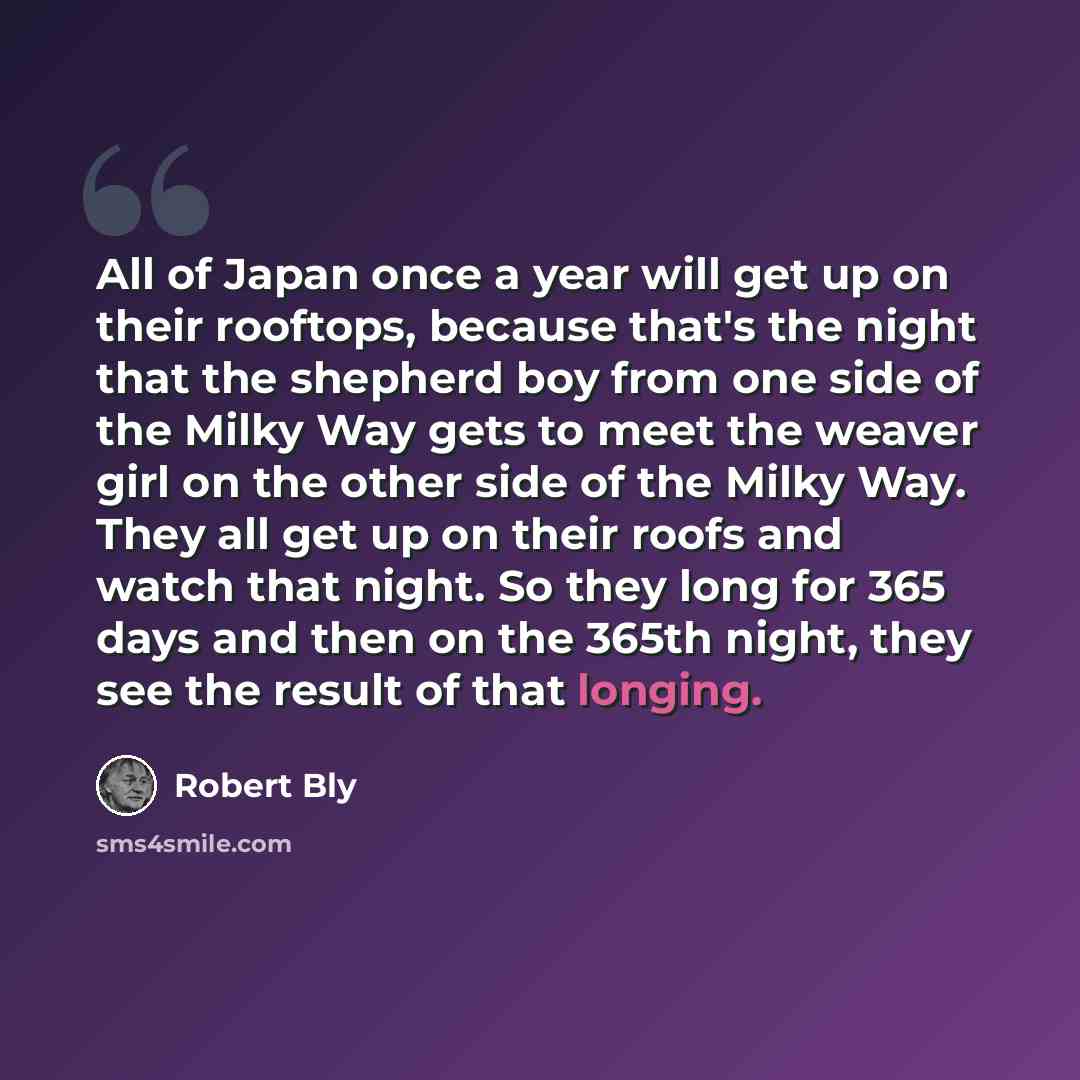 “All of Japan once a year will get up on their rooftops, because that's the night that the shepherd boy from one side of the Milky Way gets to meet the weaver girl on the other side of the Milky Way. They all get up on their roofs and watch that night. So they long for 365 days and then on the…” quote by Robert Bly