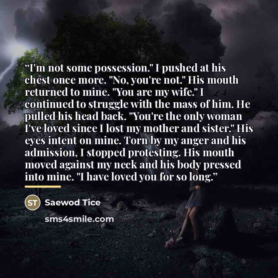 “I'm not some possession." I pushed at his chest once more. "No, you're not." His mouth returned to mine. "You are my wife." I continued to struggle with the mass of him. He pulled his head back. "You're the only woman I've loved since I lost my mother and sister." His eyes intent on mine. Torn by…” quote by Saewod Tice