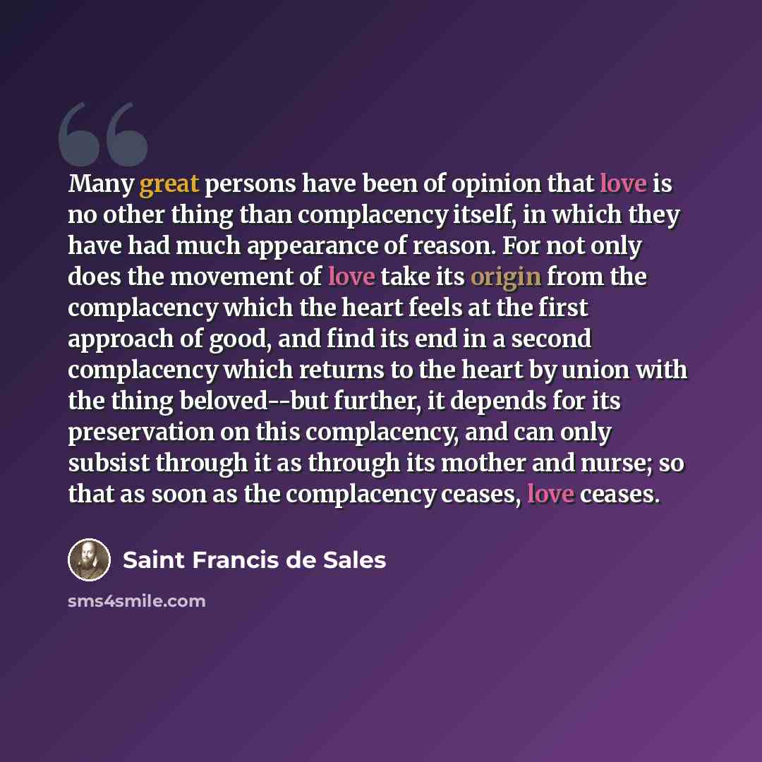 “Many great persons have been of opinion that love is no other thing than complacency itself, in which they have had much appearance of reason. For not only does the movement of love take its origin from the complacency which the heart feels at the first approach of good, and find its end in a…” quote by Saint Francis de Sales