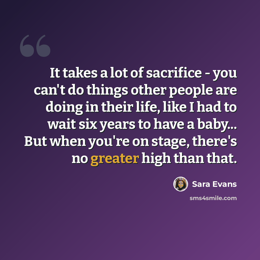 “It takes a lot of sacrifice - you can't do things other people are doing in their life, like I had to wait six years to have a baby... But when you're on stage, there's no greater high than that.” quote by Sara Evans