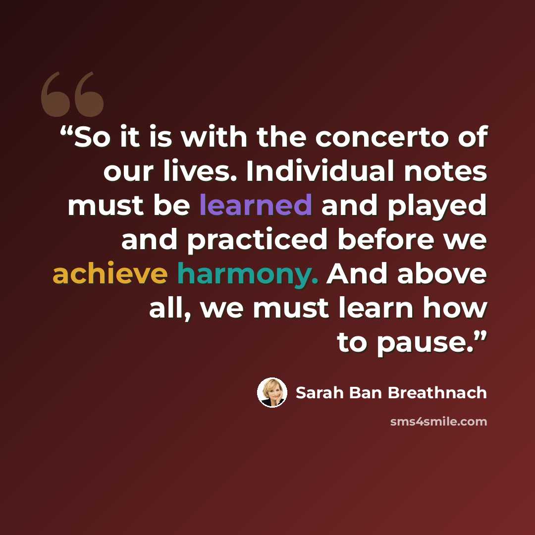 “So it is with the concerto of our lives. Individual notes must be learned and played and practiced before we achieve harmony. And above all, we must learn how to pause.” quote by Sarah Ban Breathnach