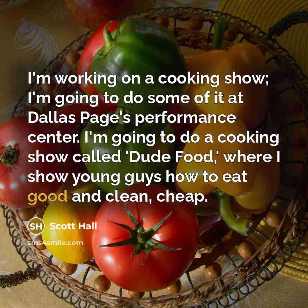 “I'm working on a cooking show; I'm going to do some of it at Dallas Page's performance center. I'm going to do a cooking show called 'Dude Food,' where I show young guys how to eat good and clean, cheap.” quote by Scott Hall