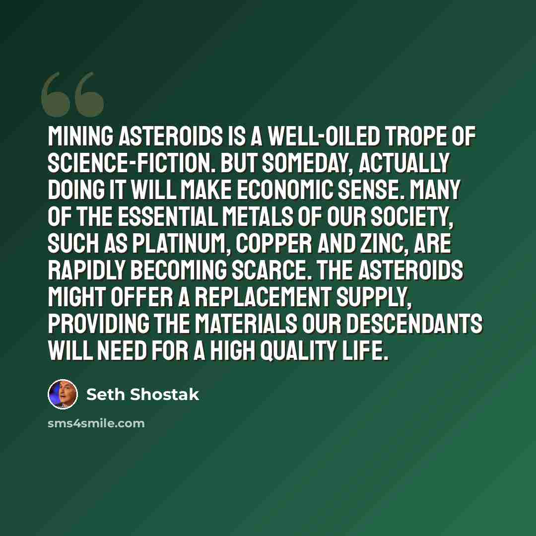 “Mining asteroids is a well-oiled trope of science-fiction. But someday, actually doing it will make economic sense. Many of the essential metals of our society, such as platinum, copper and zinc, are rapidly becoming scarce. The asteroids might offer a replacement supply, providing the materials…” quote by Seth Shostak