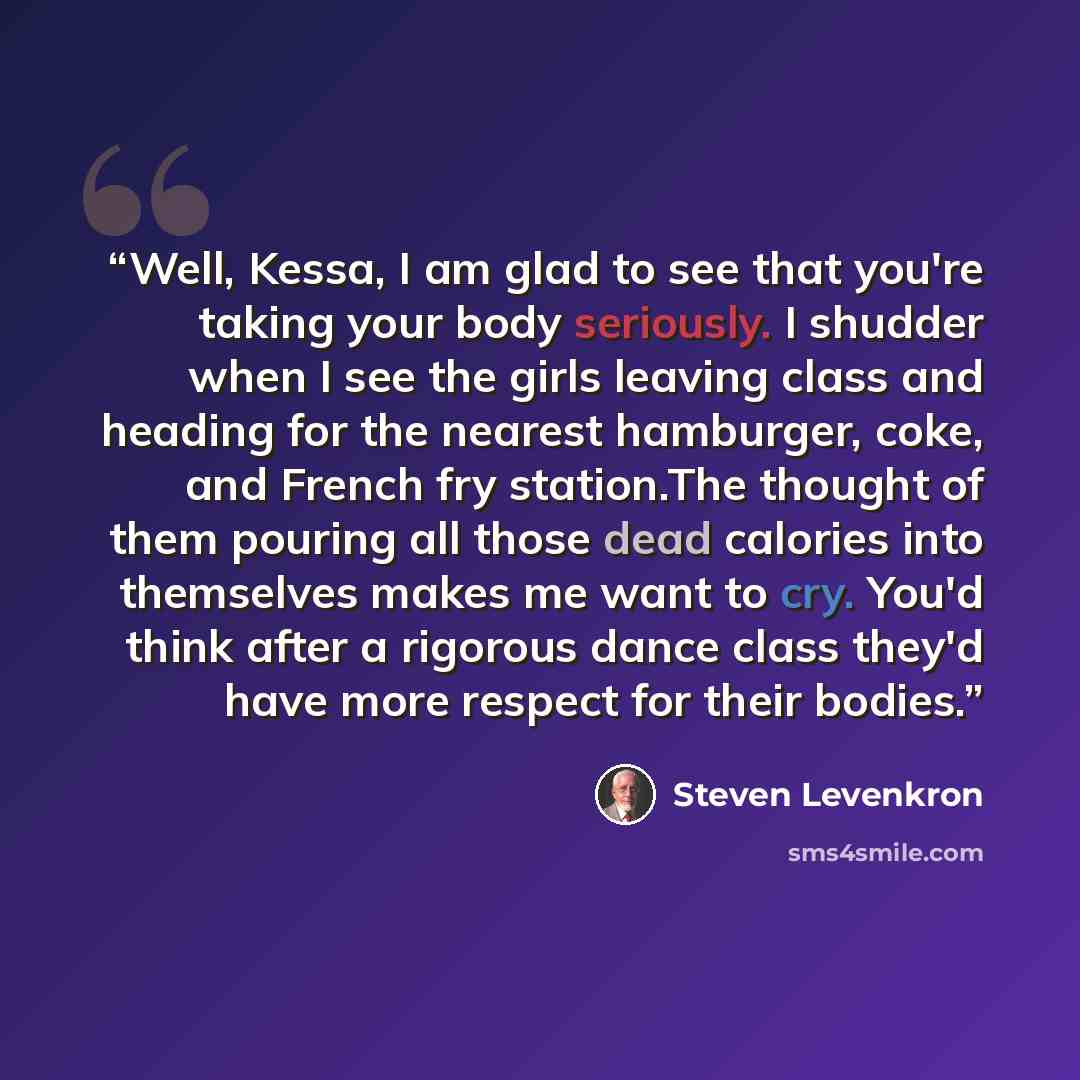 “Well, Kessa, I am glad to see that you're taking your body seriously. I shudder when I see the girls leaving class and heading for the nearest hamburger, coke, and French fry station.The thought of them pouring all those dead calories into themselves makes me want to cry. You'd think after a…” quote by Steven Levenkron