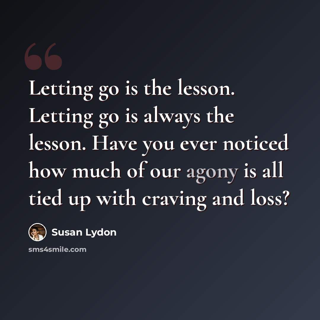 “Letting go is the lesson. Letting go is always the lesson. Have you ever noticed how much of our agony is all tied up with craving and loss?” quote by Susan Lydon