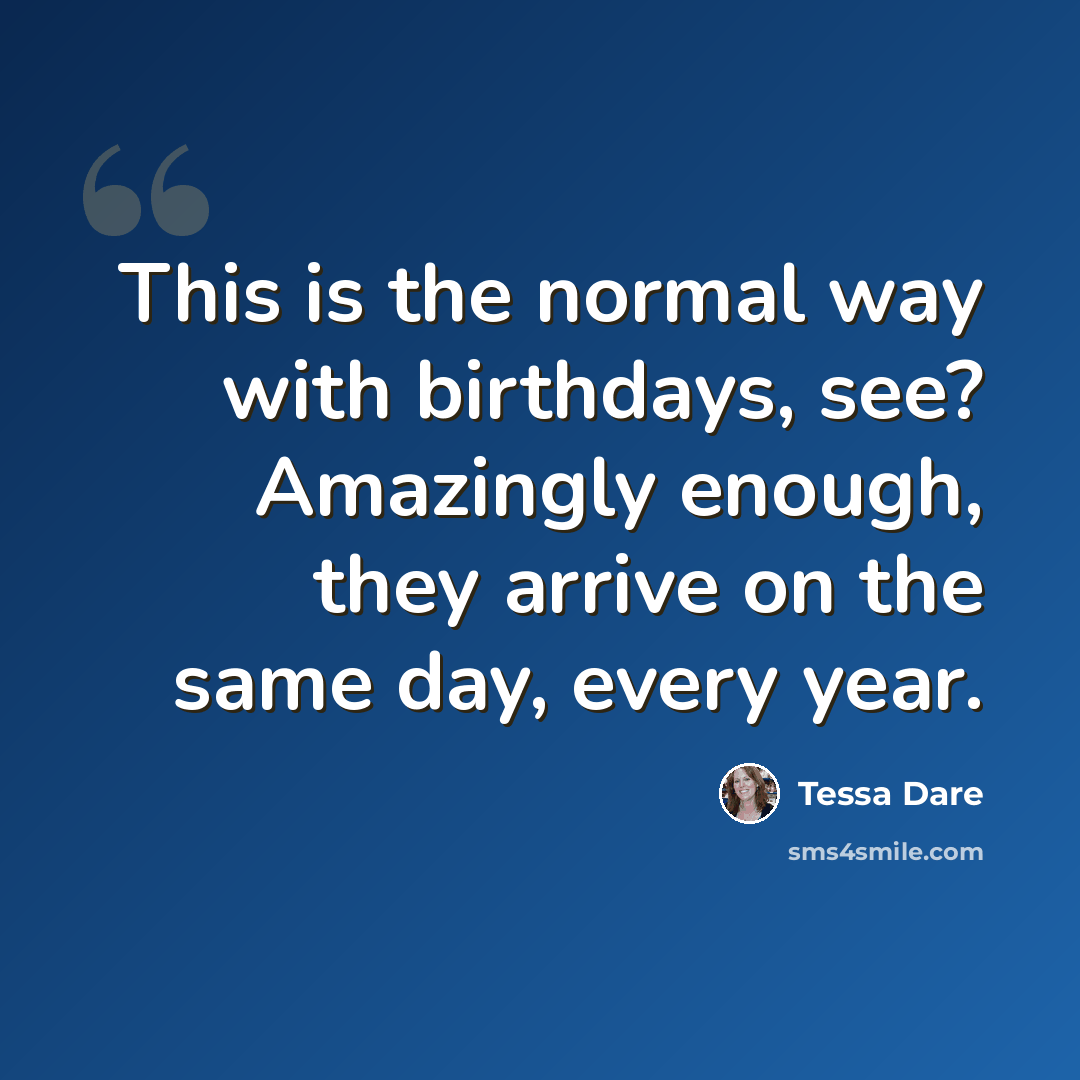 “This is the normal way with birthdays, see? Amazingly enough, they arrive on the same day, every year.” quote by Tessa Dare