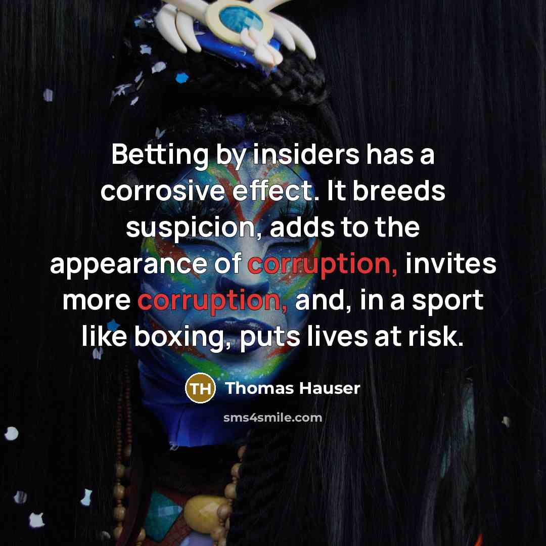 “Betting by insiders has a corrosive effect. It breeds suspicion, adds to the appearance of corruption, invites more corruption, and, in a sport like boxing, puts lives at risk.” quote by Thomas Hauser