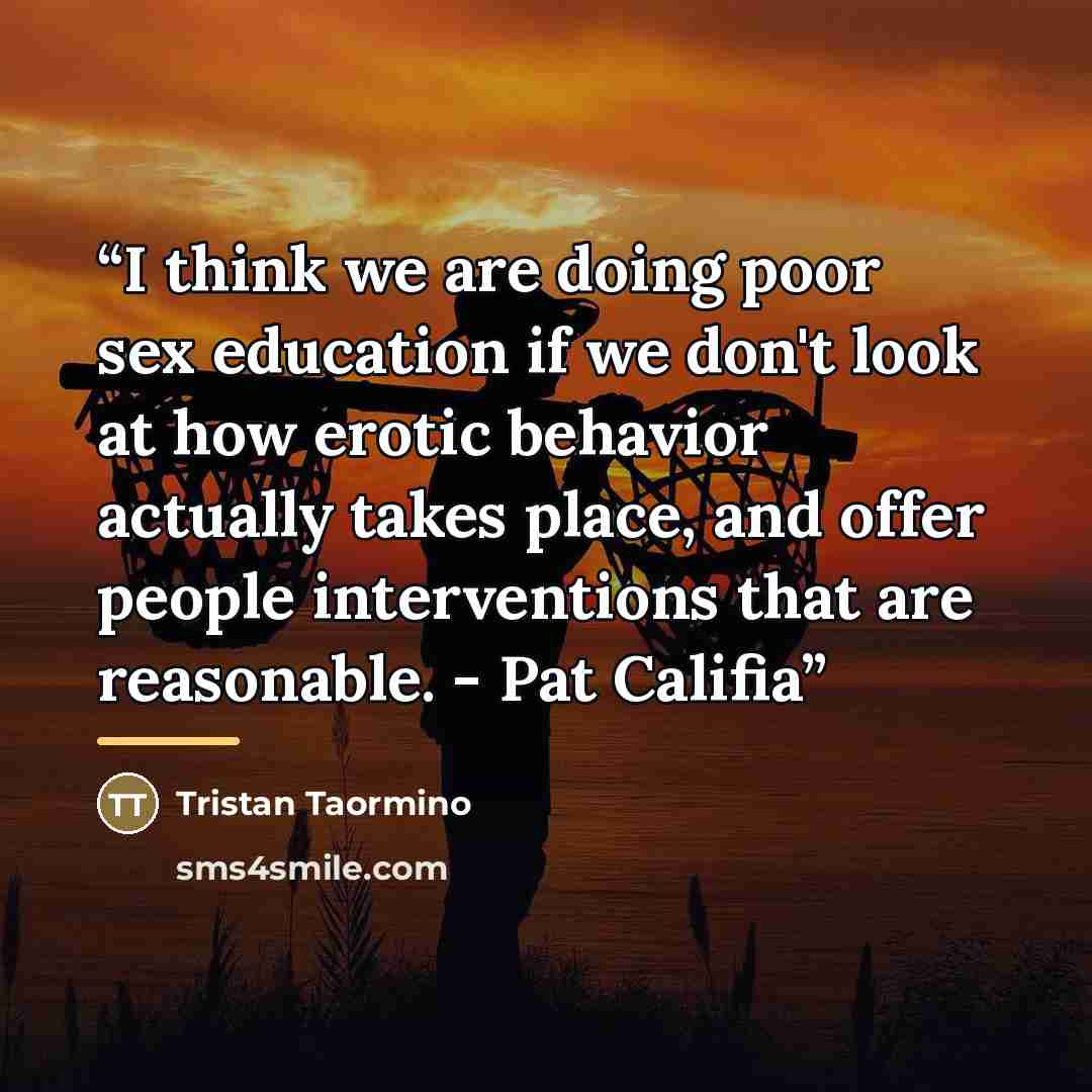 “I think we are doing poor sex education if we don't look at how erotic behavior actually takes place, and offer people interventions that are reasonable. - Pat Califia” quote by Tristan Taormino