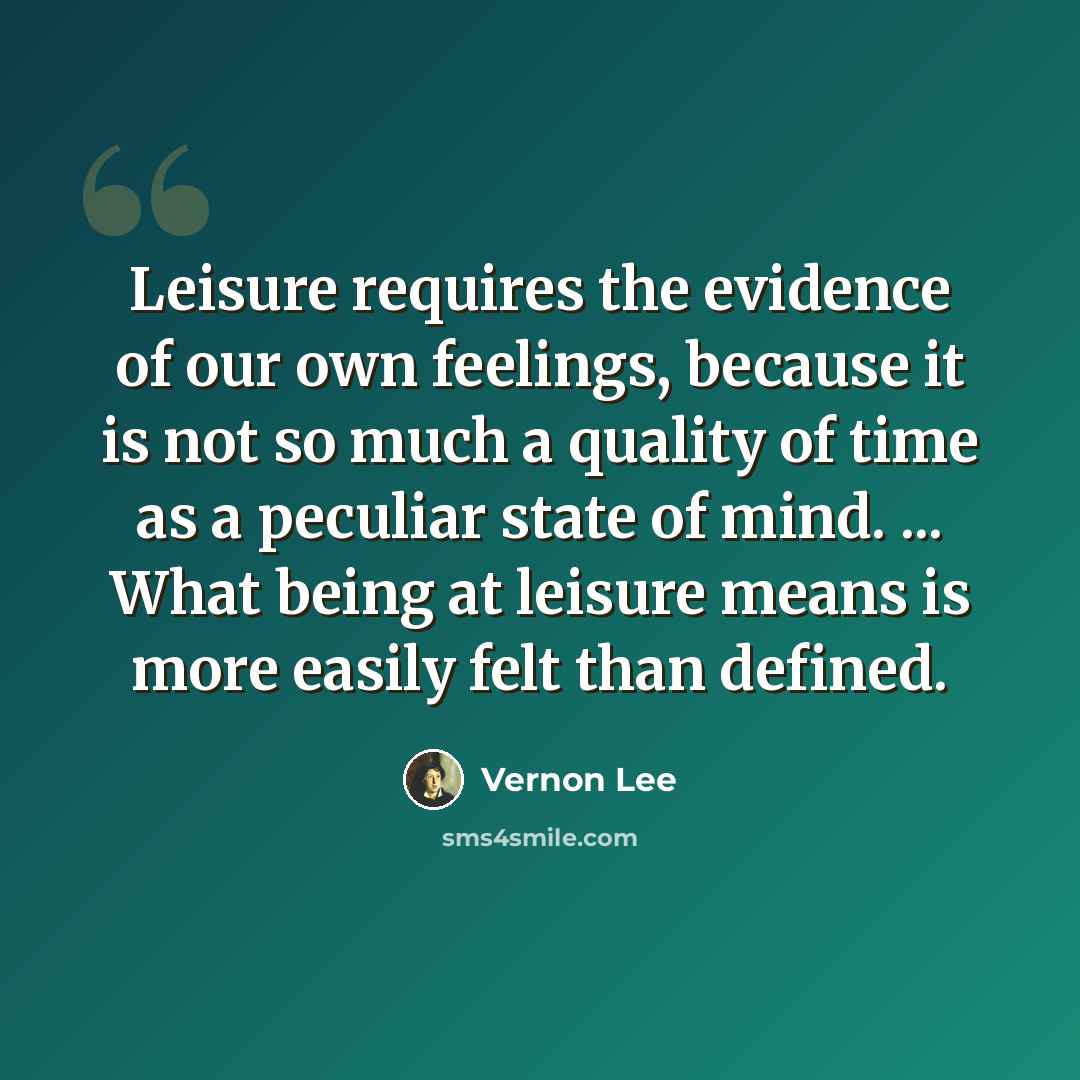 “Leisure requires the evidence of our own feelings, because it is not so much a quality of time as a peculiar state of mind. ... What being at leisure means is more easily felt than defined.” quote by Vernon Lee