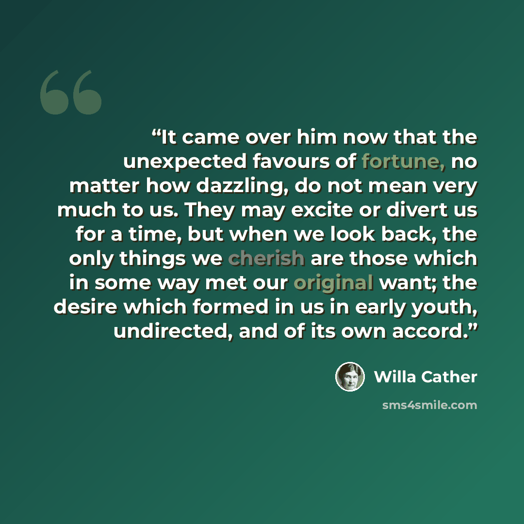 “It came over him now that the unexpected favours of fortune, no matter how dazzling, do not mean very much to us. They may excite or divert us for a time, but when we look back, the only things we cherish are those which in some way met our original want; the desire which formed in us in early…” quote by Willa Cather