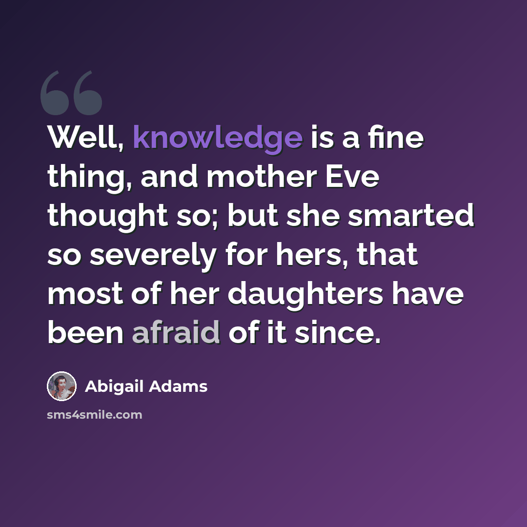 “Well, knowledge is a fine thing, and mother Eve thought so; but she smarted so severely for hers, that most of her daughters have been afraid of it since.” quote by Abigail Adams