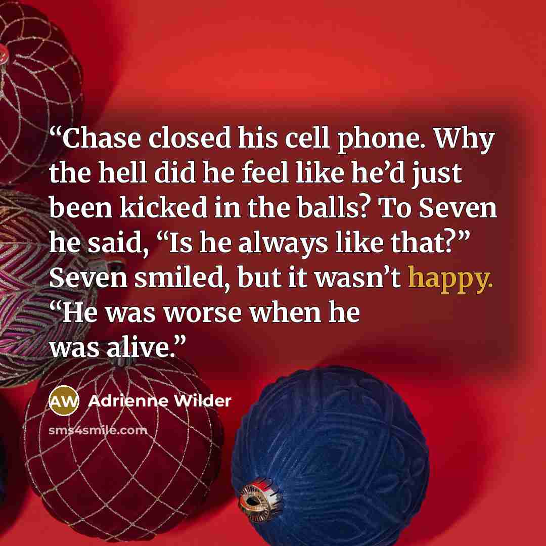 “Chase closed his cell phone. Why the hell did he feel like he’d just been kicked in the balls? To Seven he said, “Is he always like that?” Seven smiled, but it wasn’t happy. “He was worse when he was alive.” quote by Adrienne Wilder