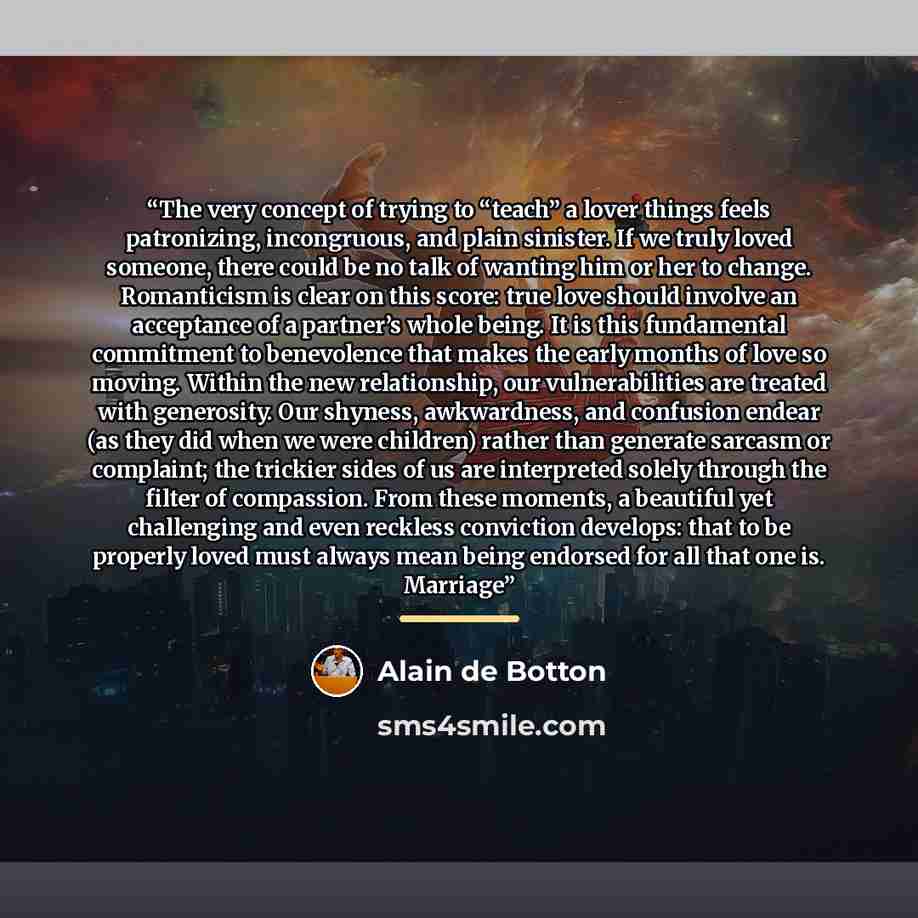 “The very concept of trying to “teach” a lover things feels patronizing, incongruous, and plain sinister. If we truly loved someone, there could be no talk of wanting him or her to change. Romanticism is clear on this score: true love should involve an acceptance of a partner’s whole being. It is…” quote by Alain de Botton
