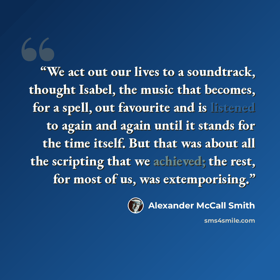 “We act out our lives to a soundtrack, thought Isabel, the music that becomes, for a spell, out favourite and is listened to again and again until it stands for the time itself. But that was about all the scripting that we achieved; the rest, for most of us, was extemporising.” quote by Alexander McCall Smith