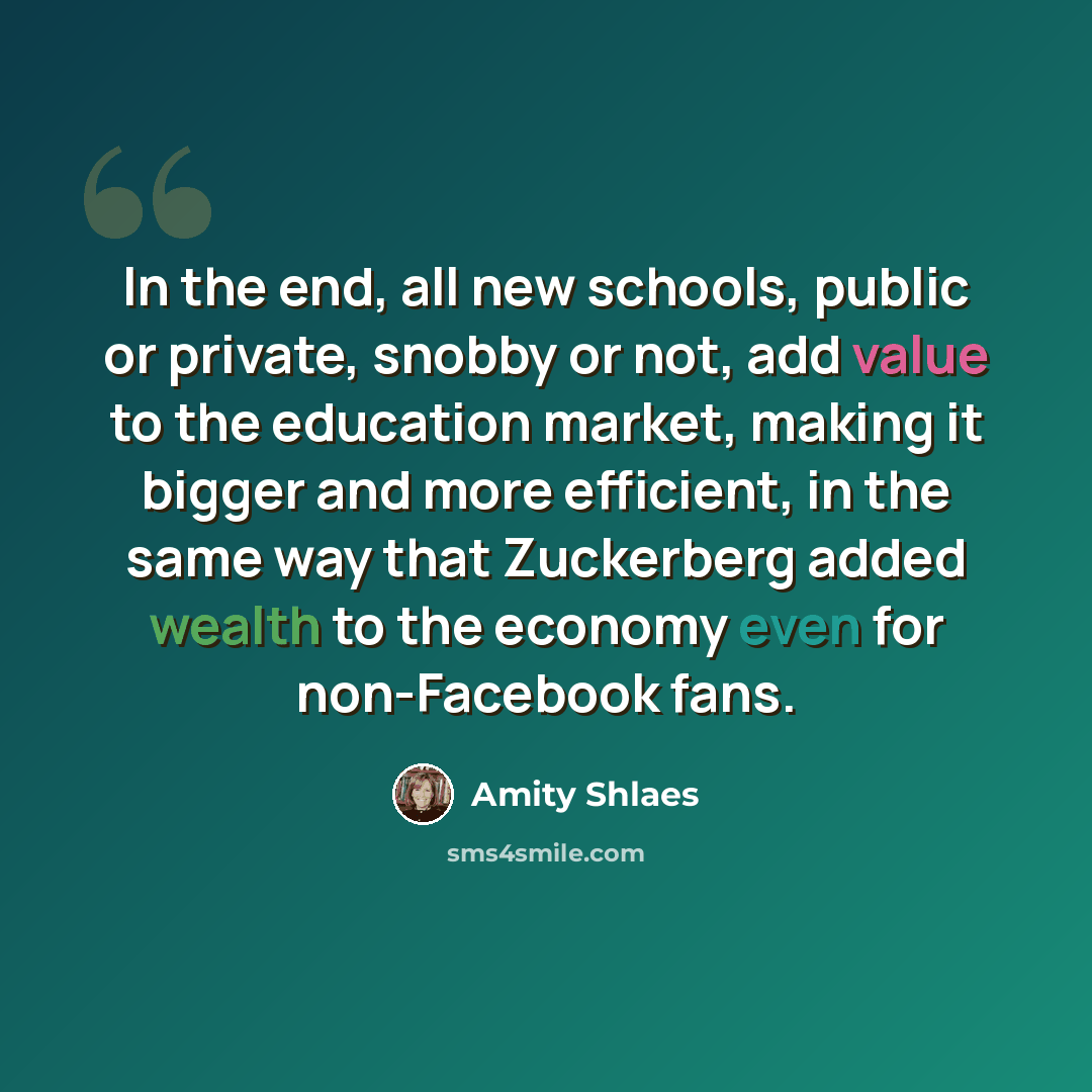 “In the end, all new schools, public or private, snobby or not, add value to the education market, making it bigger and more efficient, in the same way that Zuckerberg added wealth to the economy even for non-Facebook fans.” quote by Amity Shlaes